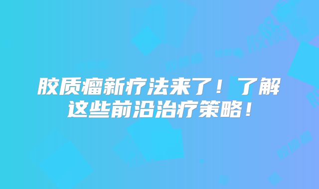 胶质瘤新疗法来了！了解这些前沿治疗策略！