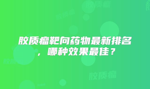 胶质瘤靶向药物最新排名，哪种效果最佳？
