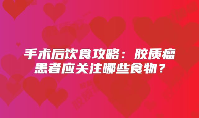 手术后饮食攻略：胶质瘤患者应关注哪些食物？