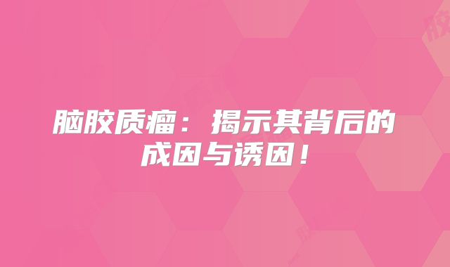 脑胶质瘤：揭示其背后的成因与诱因！
