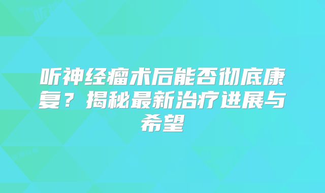 听神经瘤术后能否彻底康复？揭秘最新治疗进展与希望