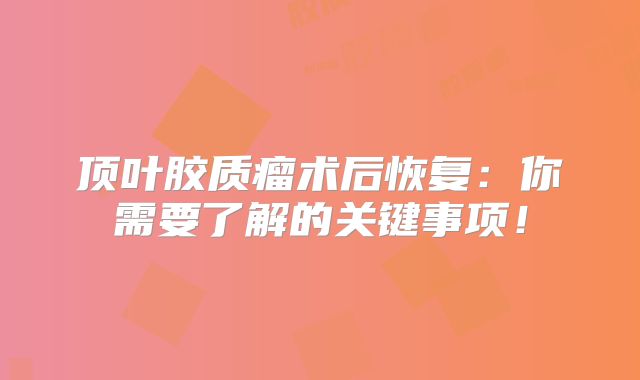 顶叶胶质瘤术后恢复：你需要了解的关键事项！