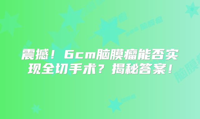 震撼！6cm脑膜瘤能否实现全切手术？揭秘答案！