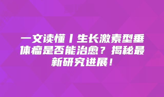 一文读懂丨生长激素型垂体瘤是否能治愈？揭秘最新研究进展！