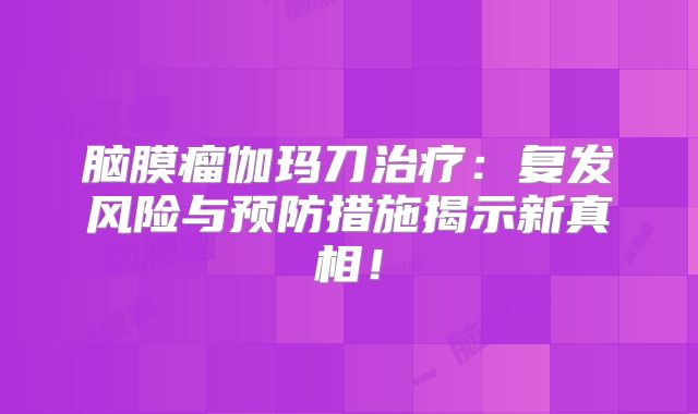 脑膜瘤伽玛刀治疗：复发风险与预防措施揭示新真相！