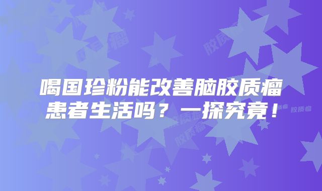 喝国珍粉能改善脑胶质瘤患者生活吗？一探究竟！