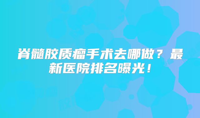 脊髓胶质瘤手术去哪做？最新医院排名曝光！