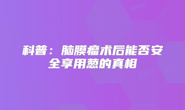 科普：脑膜瘤术后能否安全享用葱的真相