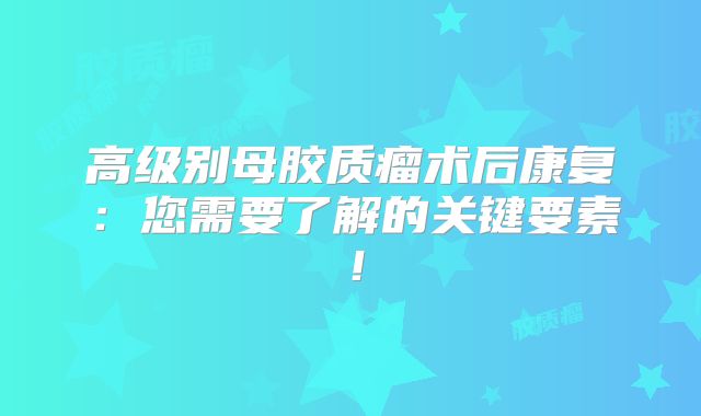 高级别母胶质瘤术后康复：您需要了解的关键要素！