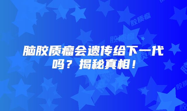 脑胶质瘤会遗传给下一代吗？揭秘真相！