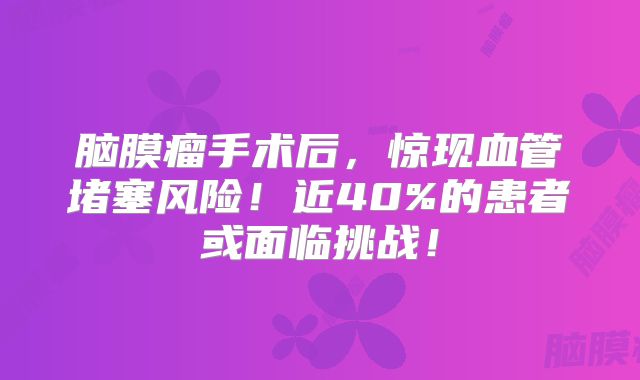 脑膜瘤手术后，惊现血管堵塞风险！近40%的患者或面临挑战！