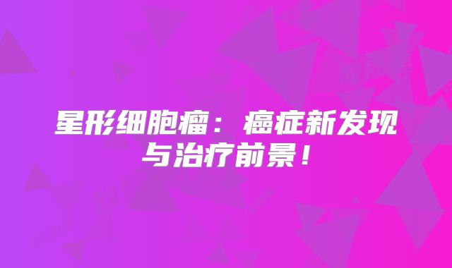 星形细胞瘤：癌症新发现与治疗前景！