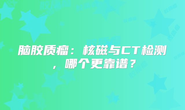 脑胶质瘤：核磁与CT检测，哪个更靠谱？