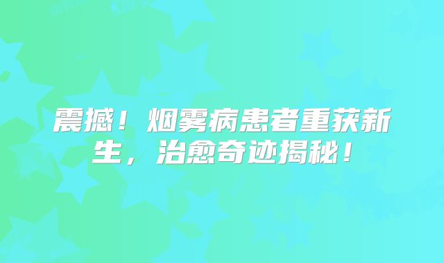 震撼！烟雾病患者重获新生，治愈奇迹揭秘！