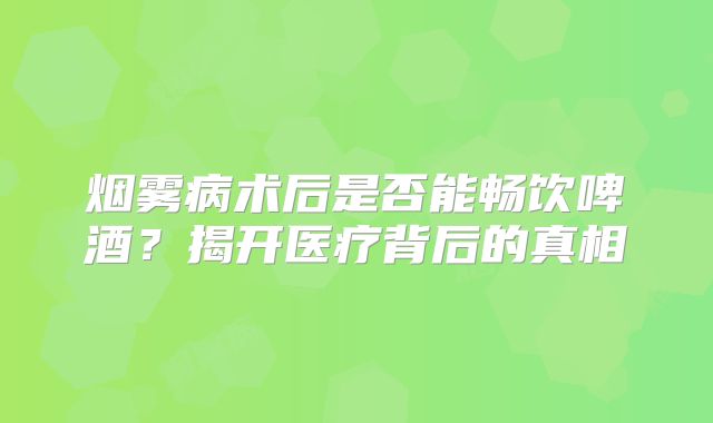 烟雾病术后是否能畅饮啤酒？揭开医疗背后的真相