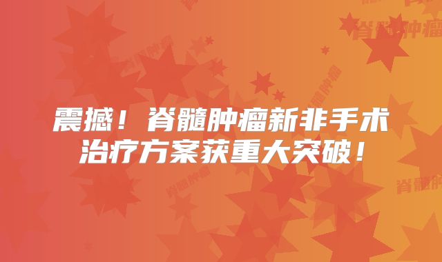 震撼！脊髓肿瘤新非手术治疗方案获重大突破！