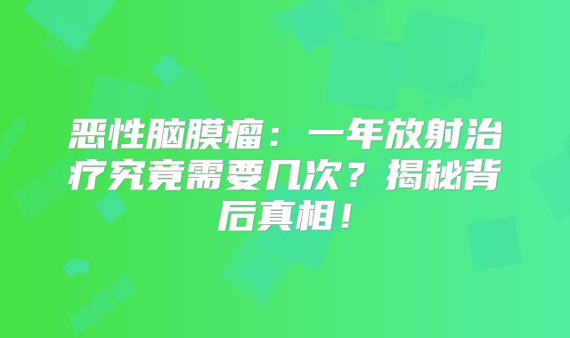 恶性脑膜瘤：一年放射治疗究竟需要几次？揭秘背后真相！