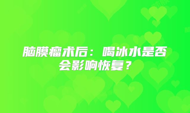 脑膜瘤术后：喝冰水是否会影响恢复？