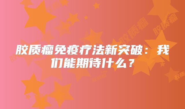 胶质瘤免疫疗法新突破：我们能期待什么？