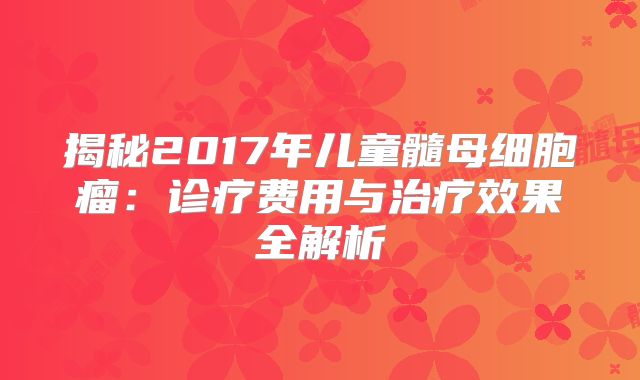 揭秘2017年儿童髓母细胞瘤：诊疗费用与治疗效果全解析