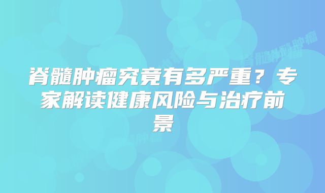 脊髓肿瘤究竟有多严重？专家解读健康风险与治疗前景