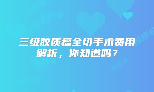 三级胶质瘤全切手术费用解析，你知道吗？