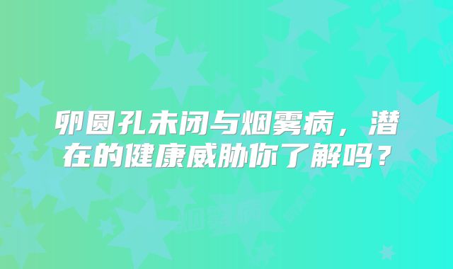 卵圆孔未闭与烟雾病，潜在的健康威胁你了解吗？