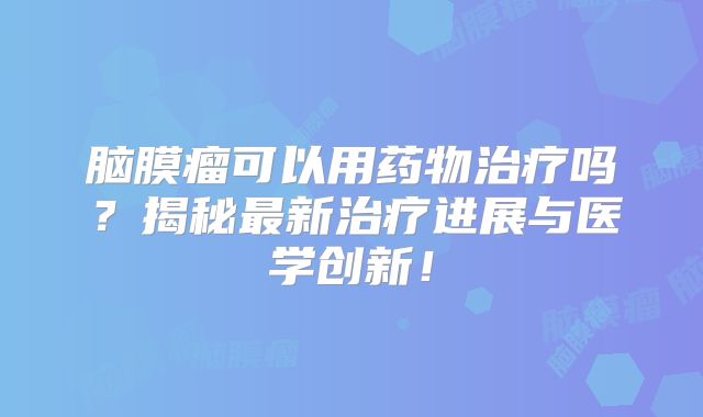 脑膜瘤可以用药物治疗吗？揭秘最新治疗进展与医学创新！
