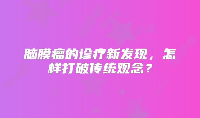 脑膜瘤的诊疗新发现，怎样打破传统观念？