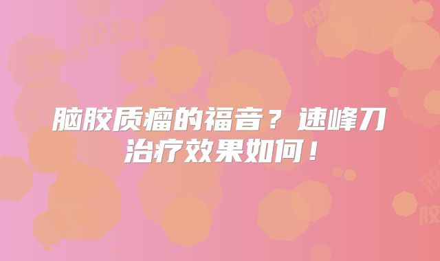 脑胶质瘤的福音？速峰刀治疗效果如何！