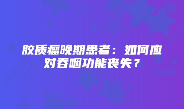 胶质瘤晚期患者：如何应对吞咽功能丧失？