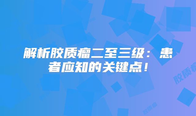 解析胶质瘤二至三级：患者应知的关键点！
