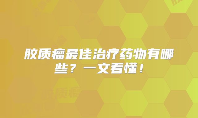 胶质瘤最佳治疗药物有哪些？一文看懂！