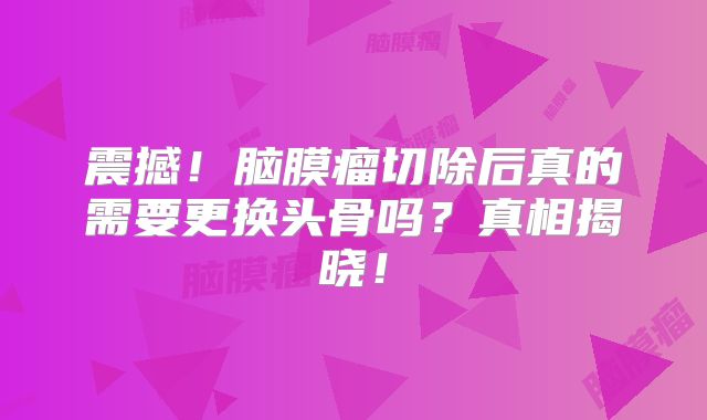 震撼！脑膜瘤切除后真的需要更换头骨吗？真相揭晓！