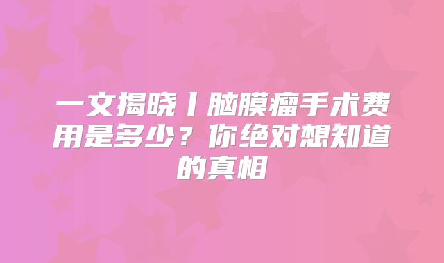 一文揭晓丨脑膜瘤手术费用是多少？你绝对想知道的真相