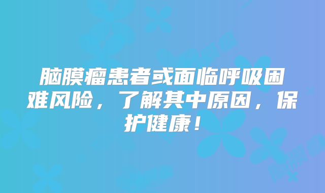 脑膜瘤患者或面临呼吸困难风险，了解其中原因，保护健康！