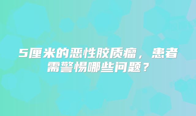 5厘米的恶性胶质瘤，患者需警惕哪些问题？