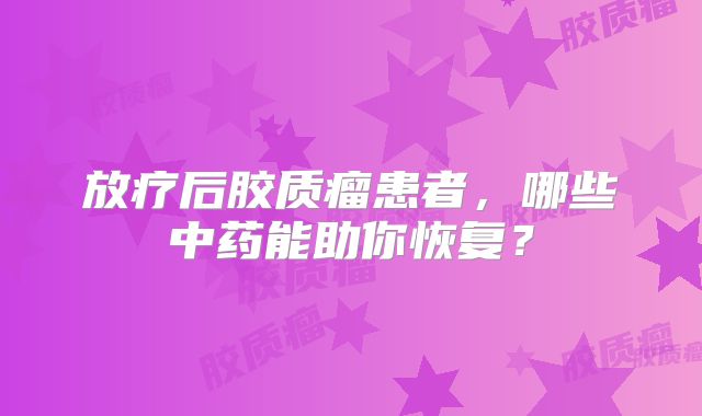 放疗后胶质瘤患者，哪些中药能助你恢复？
