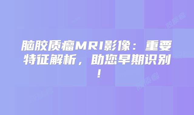 脑胶质瘤MRI影像：重要特征解析，助您早期识别！