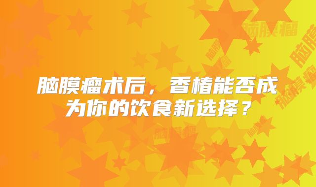 脑膜瘤术后，香椿能否成为你的饮食新选择？