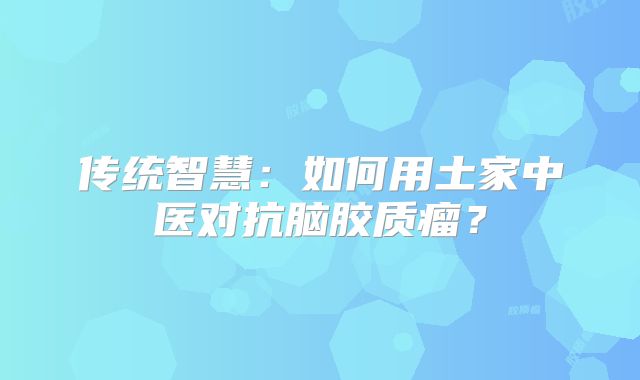 传统智慧：如何用土家中医对抗脑胶质瘤？