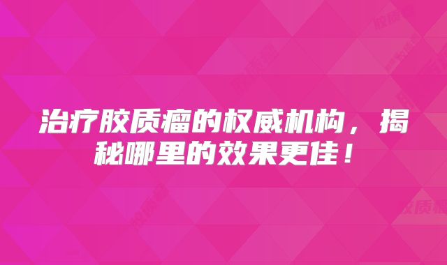 治疗胶质瘤的权威机构，揭秘哪里的效果更佳！