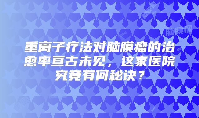 重离子疗法对脑膜瘤的治愈率亘古未见，这家医院究竟有何秘诀？