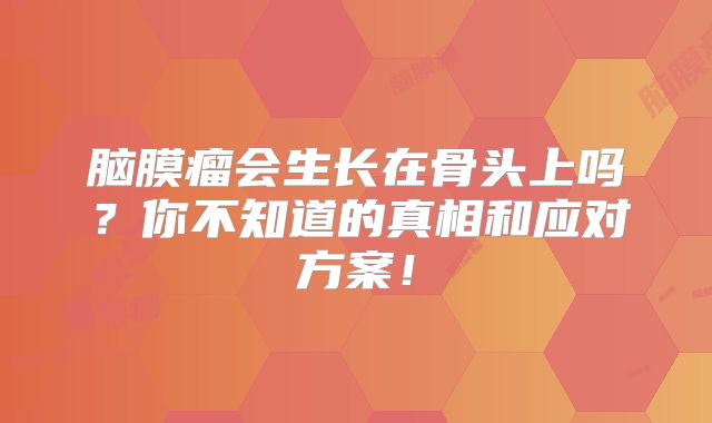 脑膜瘤会生长在骨头上吗？你不知道的真相和应对方案！