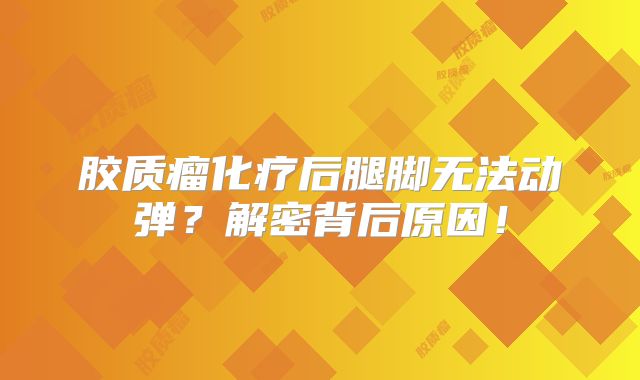 胶质瘤化疗后腿脚无法动弹？解密背后原因！