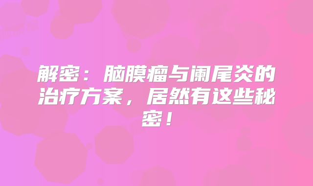 解密：脑膜瘤与阑尾炎的治疗方案，居然有这些秘密！