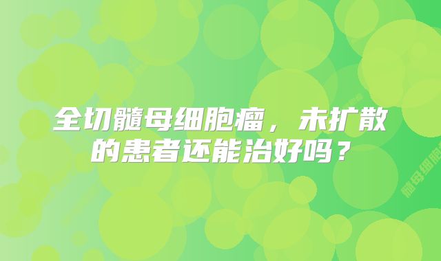 全切髓母细胞瘤，未扩散的患者还能治好吗？