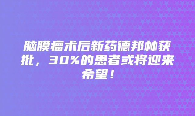 脑膜瘤术后新药德邦林获批，30%的患者或将迎来希望！