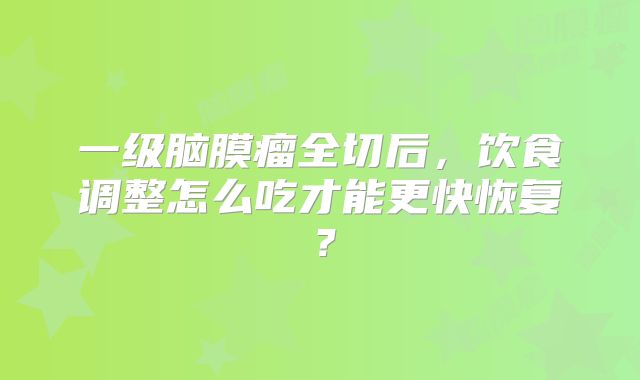 一级脑膜瘤全切后，饮食调整怎么吃才能更快恢复？