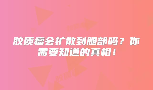 胶质瘤会扩散到腿部吗？你需要知道的真相！